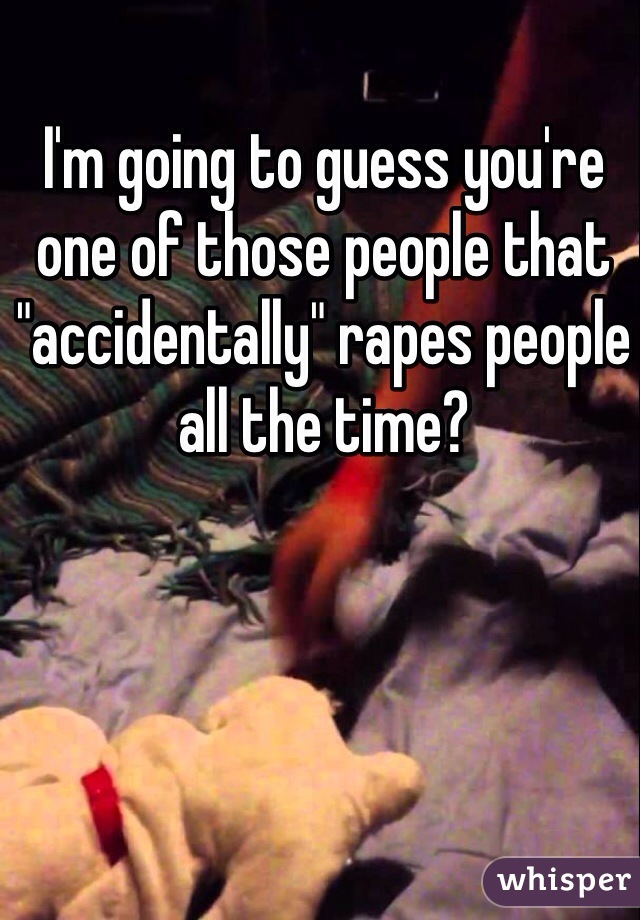 I'm going to guess you're one of those people that "accidentally" rapes people all the time?