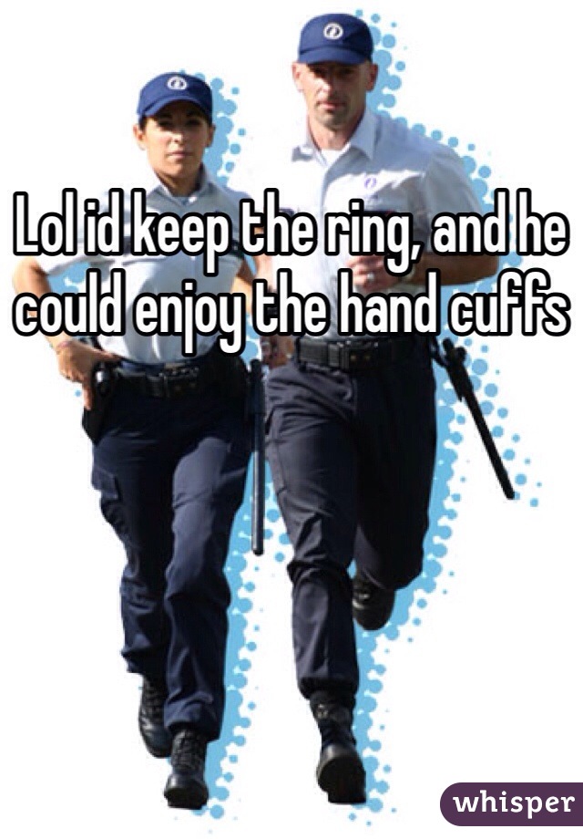 Lol id keep the ring, and he could enjoy the hand cuffs