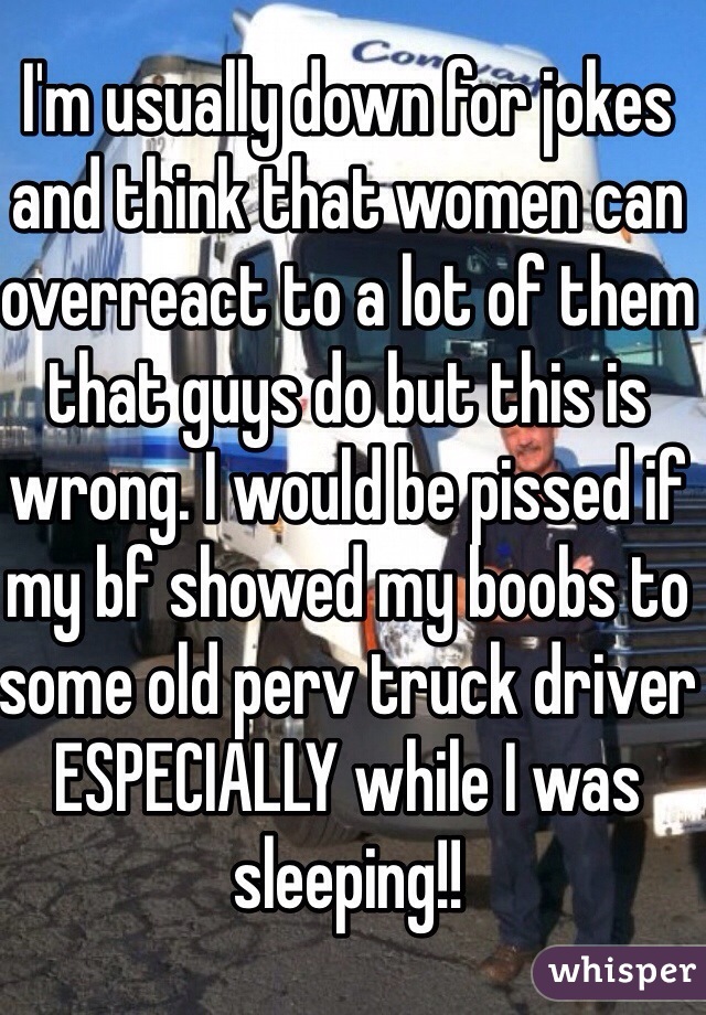 I'm usually down for jokes and think that women can overreact to a lot of them that guys do but this is wrong. I would be pissed if my bf showed my boobs to some old perv truck driver ESPECIALLY while I was sleeping!!