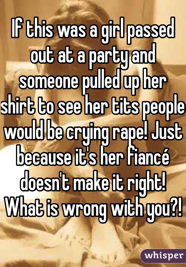 If this was a girl passed out at a party and someone pulled up her shirt to see her tits people would be crying rape! Just because it's her fiancé doesn't make it right! What is wrong with you?!