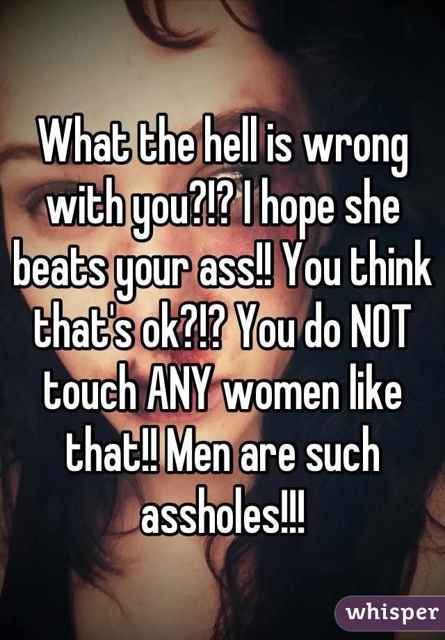 What the hell is wrong with you?!? I hope she beats your ass!! You think that's ok?!? You do NOT touch ANY women like that!! Men are such assholes!!!