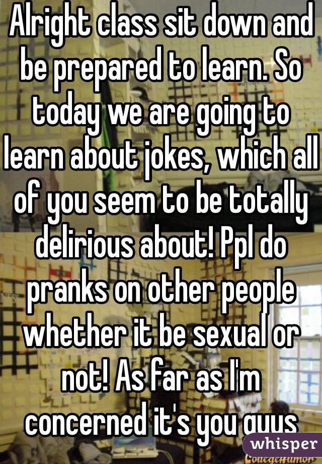 Alright class sit down and be prepared to learn. So today we are going to learn about jokes, which all of you seem to be totally delirious about! Ppl do pranks on other people whether it be sexual or not! As far as I'm concerned it's you guys with the problem drink your coffee and whack off to some porn because that's all you can get 