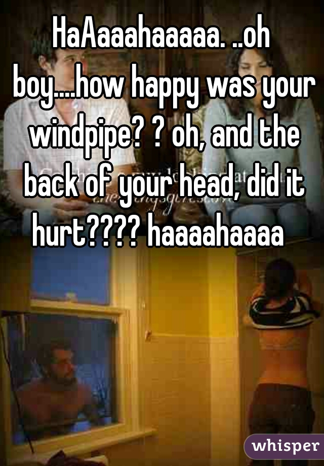 HaAaaahaaaaa. ..oh boy....how happy was your windpipe? ? oh, and the back of your head, did it hurt???? haaaahaaaa  