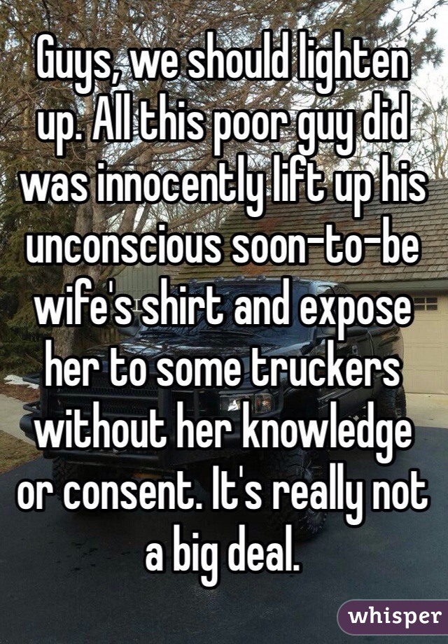 Guys, we should lighten 
up. All this poor guy did was innocently lift up his unconscious soon-to-be wife's shirt and expose 
her to some truckers without her knowledge 
or consent. It's really not a big deal.