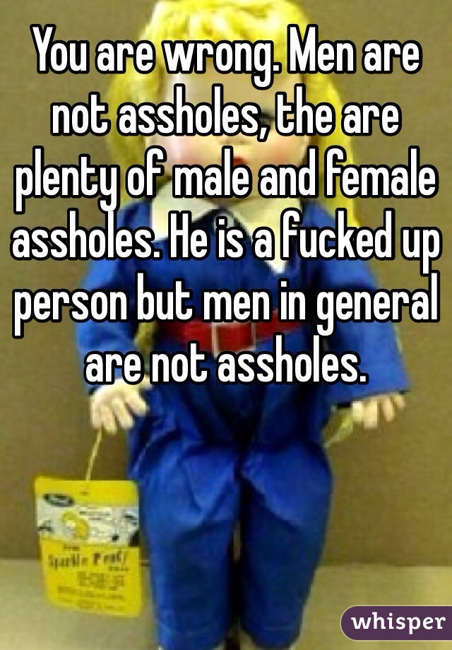 You are wrong. Men are not assholes, the are plenty of male and female assholes. He is a fucked up person but men in general are not assholes.