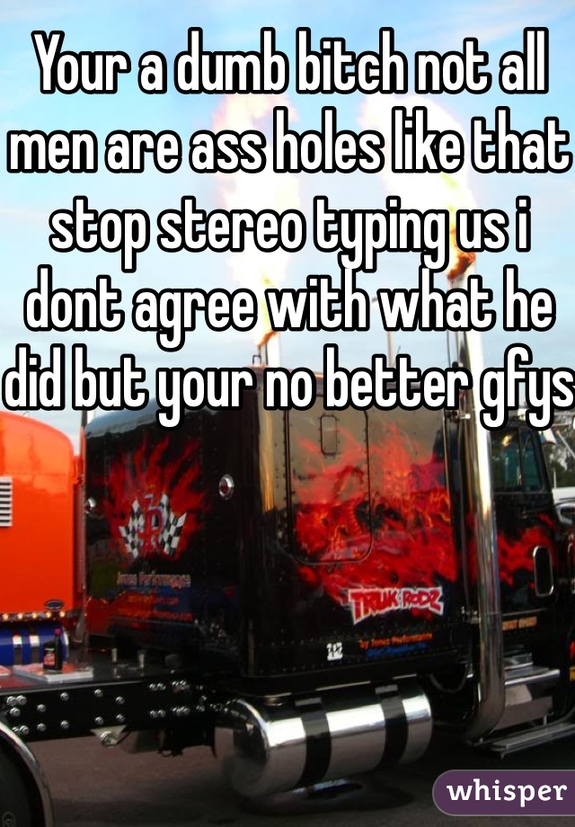 Your a dumb bitch not all men are ass holes like that stop stereo typing us i dont agree with what he did but your no better gfys