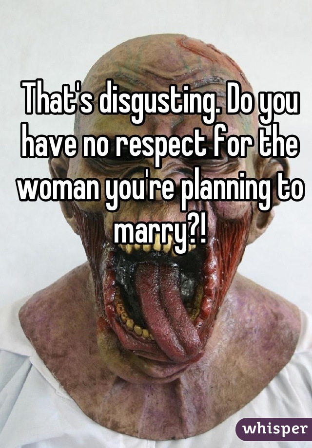 That's disgusting. Do you have no respect for the woman you're planning to marry?!