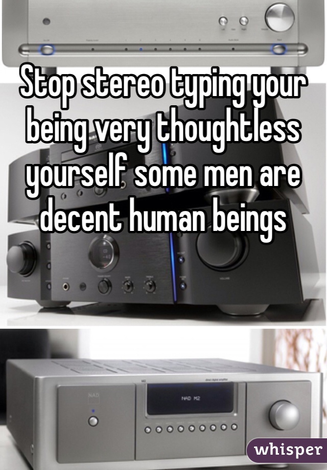 Stop stereo typing your being very thoughtless yourself some men are decent human beings