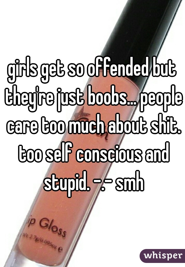 girls get so offended but they're just boobs... people care too much about shit. too self conscious and stupid. -.- smh