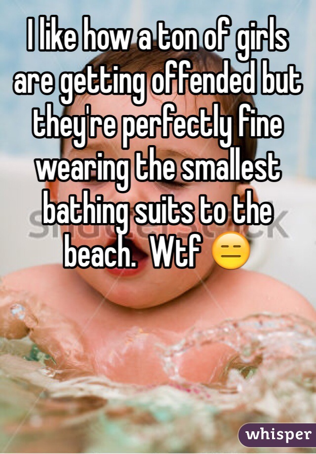 I like how a ton of girls are getting offended but they're perfectly fine wearing the smallest bathing suits to the beach.  Wtf 😑