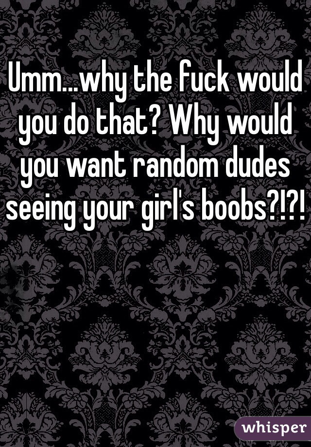 Umm...why the fuck would you do that? Why would you want random dudes seeing your girl's boobs?!?!