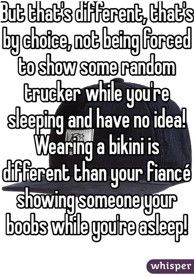 But that's different, that's by choice, not being forced to show some random trucker while you're sleeping and have no idea! Wearing a bikini is different than your fiancé showing someone your boobs while you're asleep!