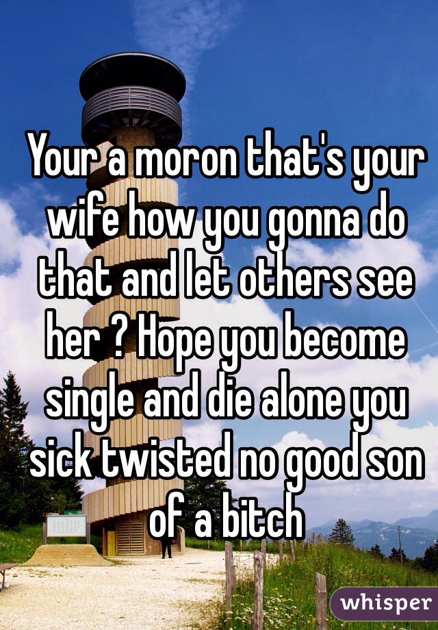 Your a moron that's your wife how you gonna do that and let others see her ? Hope you become single and die alone you sick twisted no good son of a bitch
