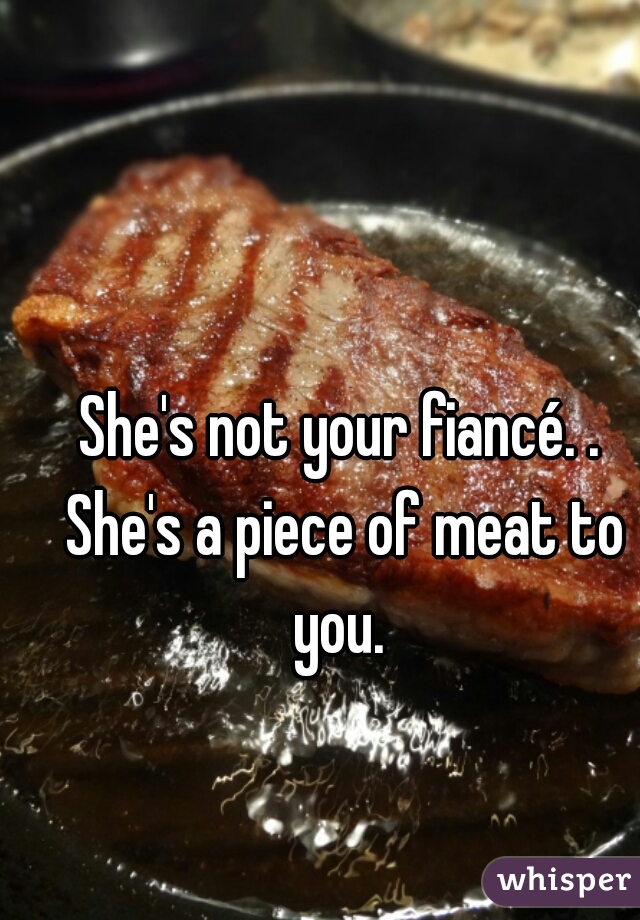 She's not your fiancé. . She's a piece of meat to you. 