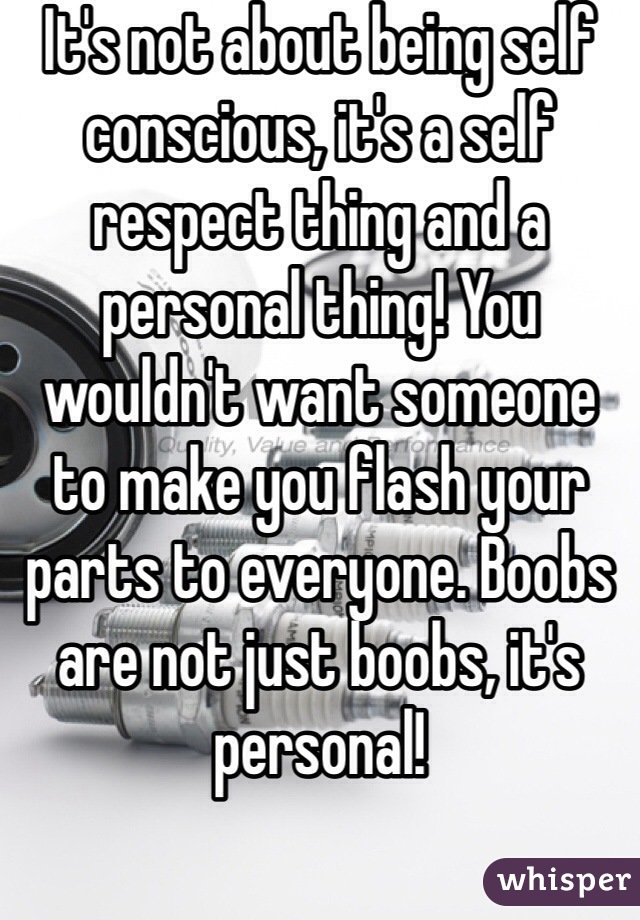 It's not about being self conscious, it's a self respect thing and a personal thing! You wouldn't want someone to make you flash your parts to everyone. Boobs are not just boobs, it's personal!