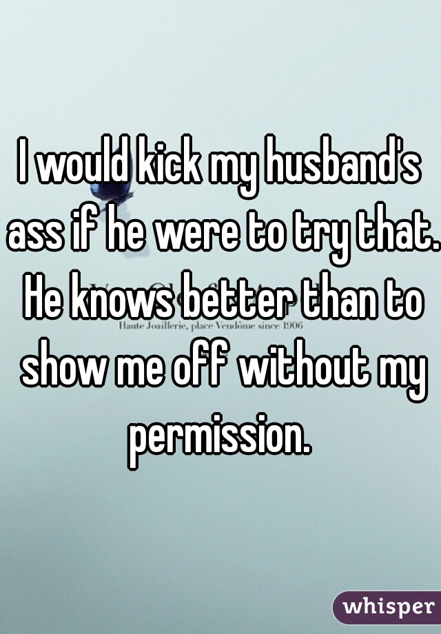 I would kick my husband's ass if he were to try that. He knows better than to show me off without my permission. 