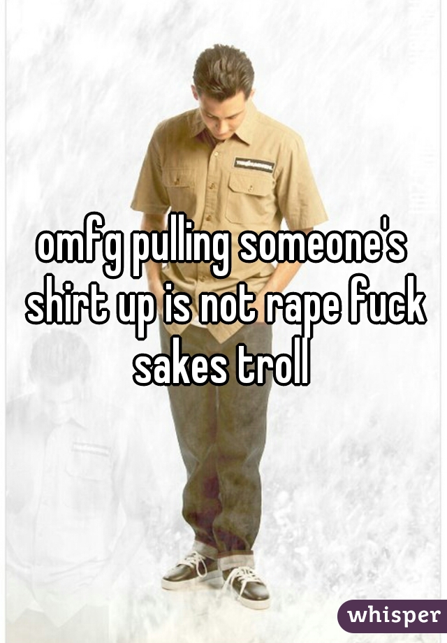 omfg pulling someone's shirt up is not rape fuck sakes troll 