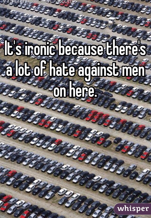 It's ironic because there's a lot of hate against men on here.