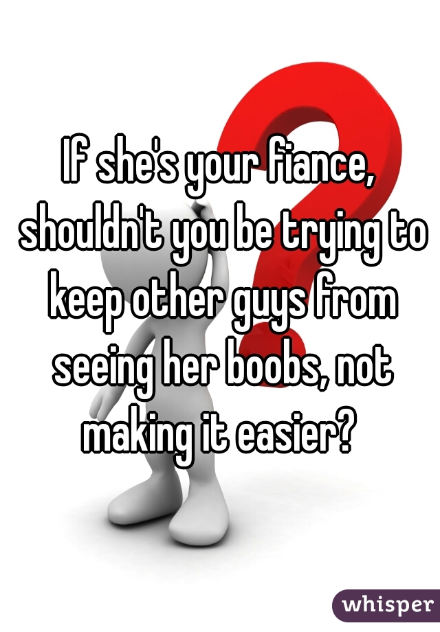 If she's your fiance, shouldn't you be trying to keep other guys from seeing her boobs, not making it easier? 