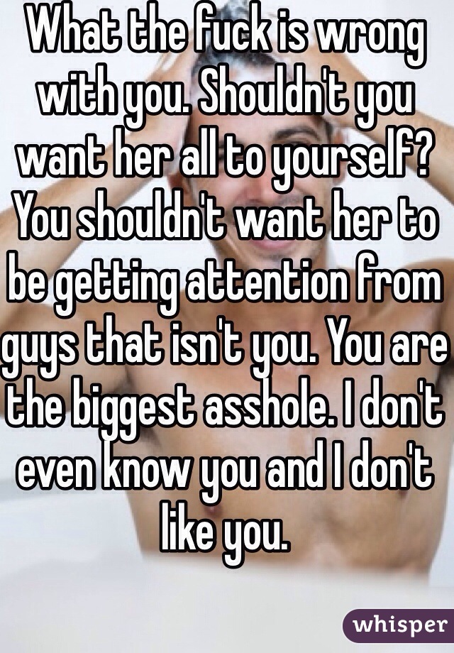 What the fuck is wrong with you. Shouldn't you want her all to yourself? You shouldn't want her to be getting attention from guys that isn't you. You are the biggest asshole. I don't even know you and I don't like you. 