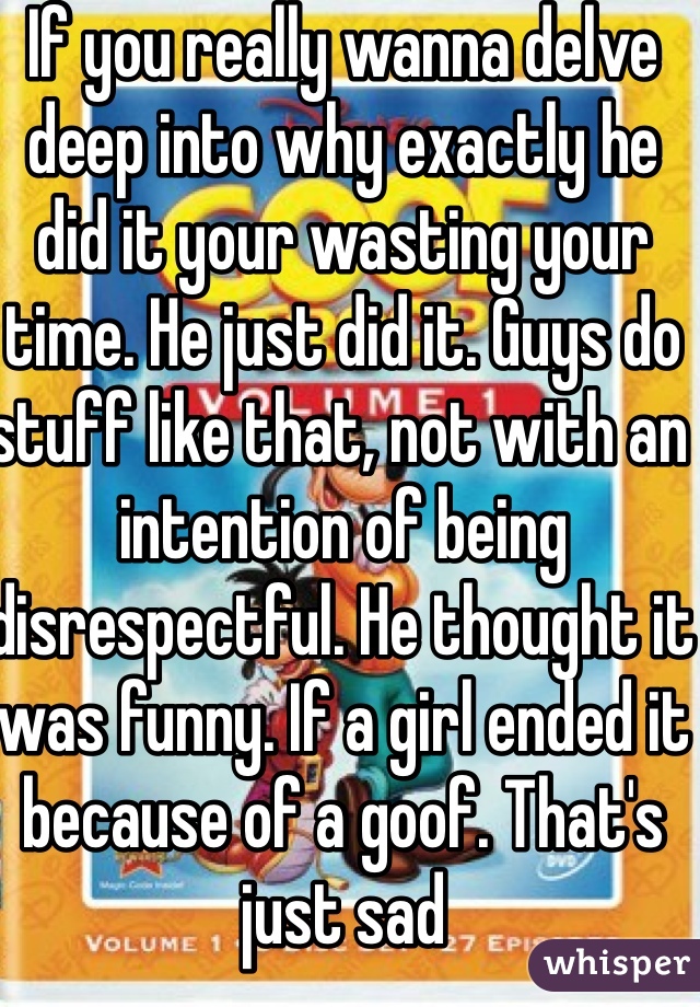 If you really wanna delve deep into why exactly he did it your wasting your time. He just did it. Guys do stuff like that, not with an intention of being disrespectful. He thought it was funny. If a girl ended it because of a goof. That's just sad 