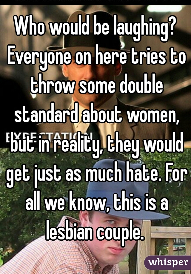 Who would be laughing? Everyone on here tries to throw some double standard about women, but in reality, they would get just as much hate. For all we know, this is a lesbian couple. 