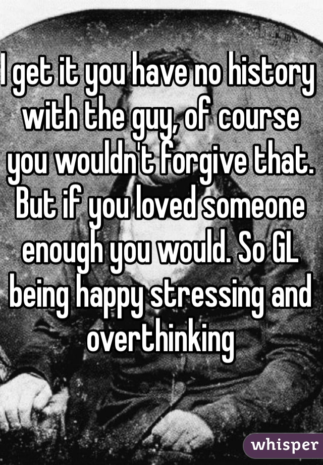 I get it you have no history with the guy, of course you wouldn't forgive that. But if you loved someone enough you would. So GL being happy stressing and overthinking 