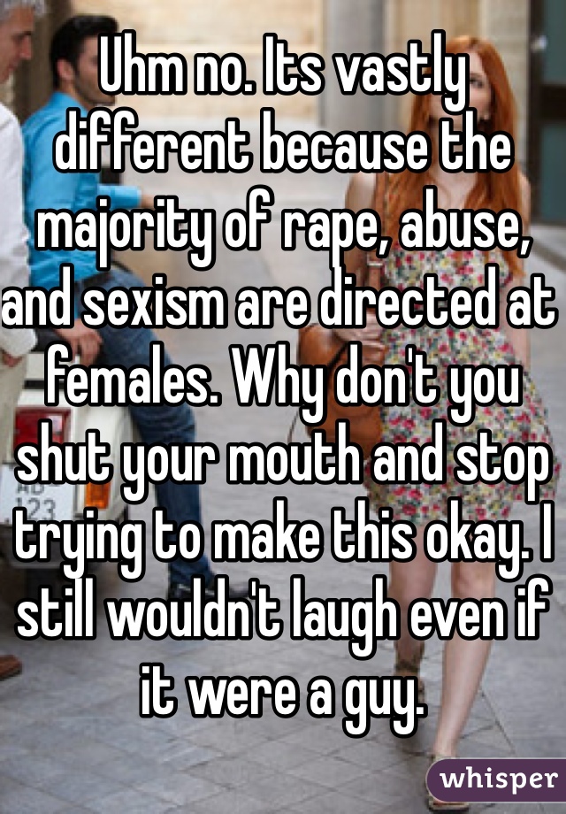 Uhm no. Its vastly different because the majority of rape, abuse, and sexism are directed at females. Why don't you shut your mouth and stop trying to make this okay. I still wouldn't laugh even if it were a guy.