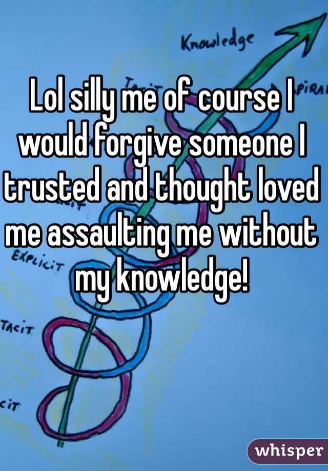 Lol silly me of course I would forgive someone I trusted and thought loved me assaulting me without my knowledge!