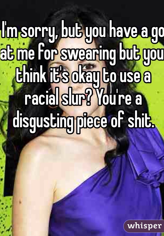 I'm sorry, but you have a go at me for swearing but you think it's okay to use a racial slur? You're a disgusting piece of shit. 