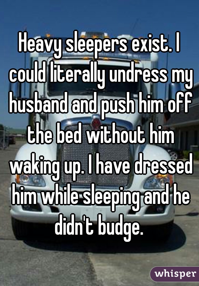 Heavy sleepers exist. I could literally undress my husband and push him off the bed without him waking up. I have dressed him while sleeping and he didn't budge. 