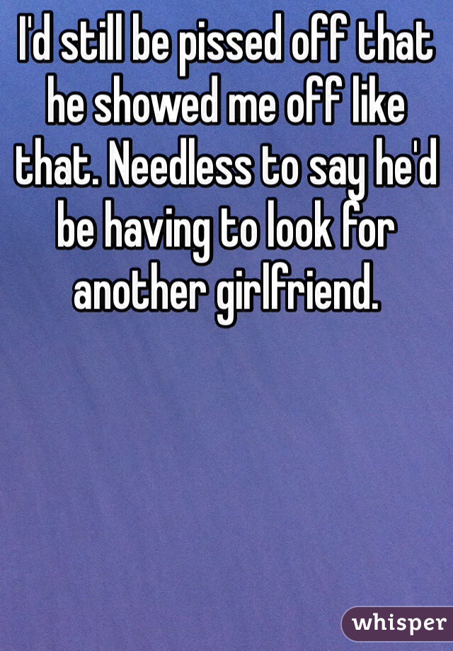 I'd still be pissed off that he showed me off like that. Needless to say he'd be having to look for another girlfriend. 