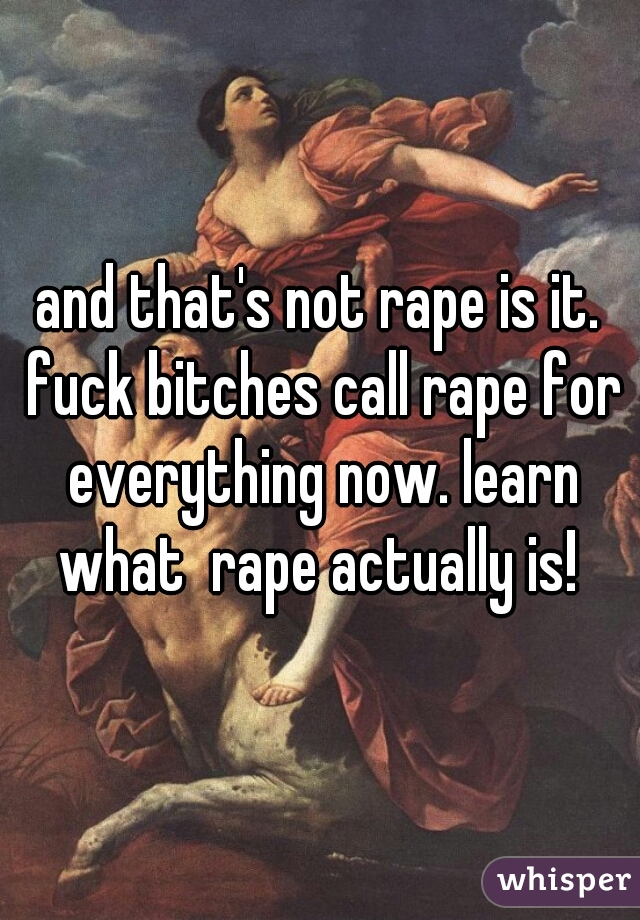 and that's not rape is it. fuck bitches call rape for everything now. learn what  rape actually is! 