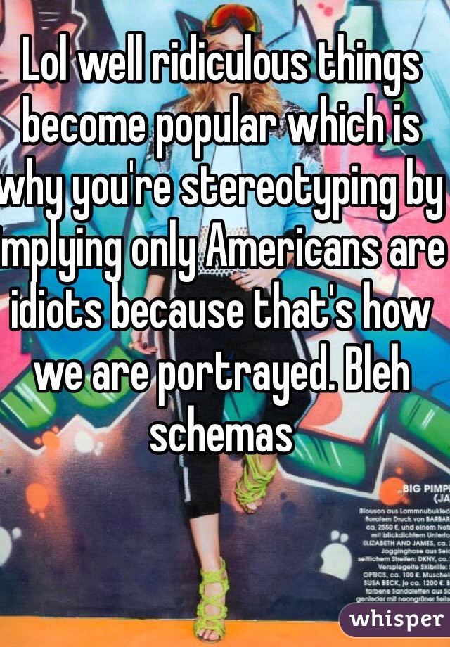 Lol well ridiculous things become popular which is why you're stereotyping by implying only Americans are idiots because that's how we are portrayed. Bleh schemas 