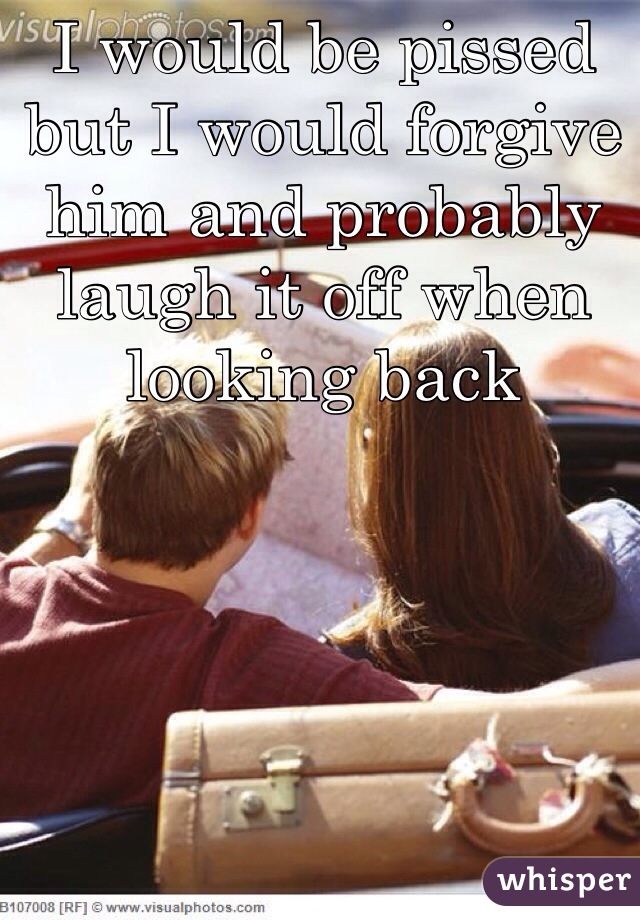 I would be pissed but I would forgive him and probably laugh it off when looking back