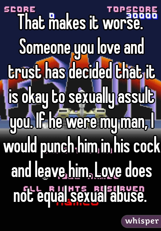 That makes it worse. Someone you love and trust has decided that it is okay to sexually assult you. If he were my man, I would punch him in his cock and leave him. Love does not equal sexual abuse. 