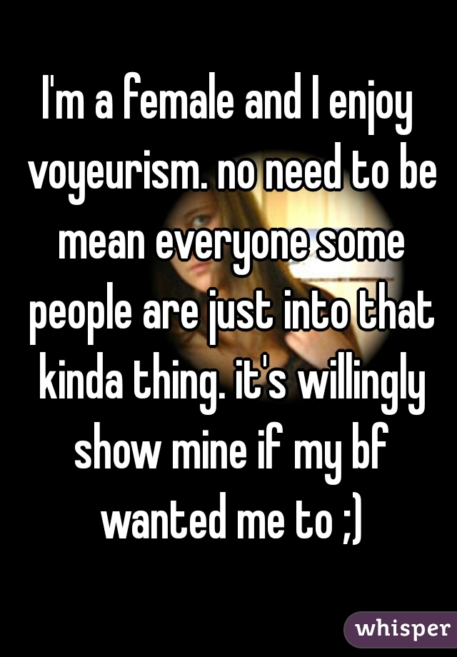 I'm a female and I enjoy voyeurism. no need to be mean everyone some people are just into that kinda thing. it's willingly show mine if my bf wanted me to ;)