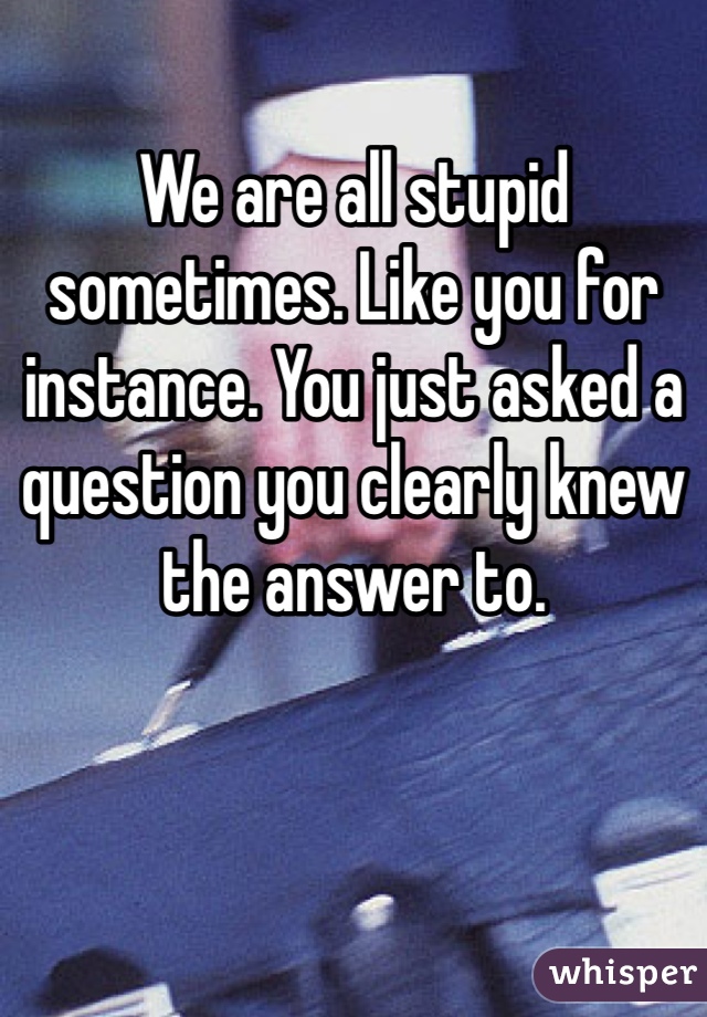 We are all stupid sometimes. Like you for instance. You just asked a question you clearly knew the answer to.