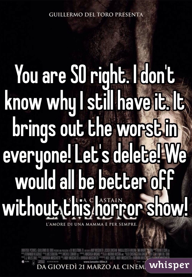 You are SO right. I don't know why I still have it. It brings out the worst in everyone! Let's delete! We would all be better off without this horror show!