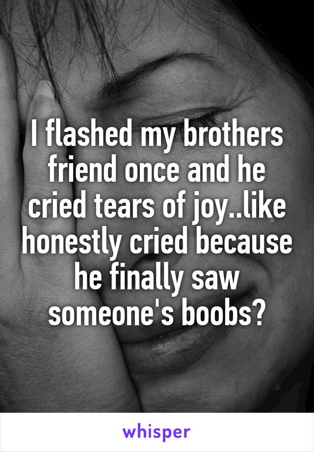 I flashed my brothers friend once and he cried tears of joy..like honestly cried because he finally saw someone's boobs😂