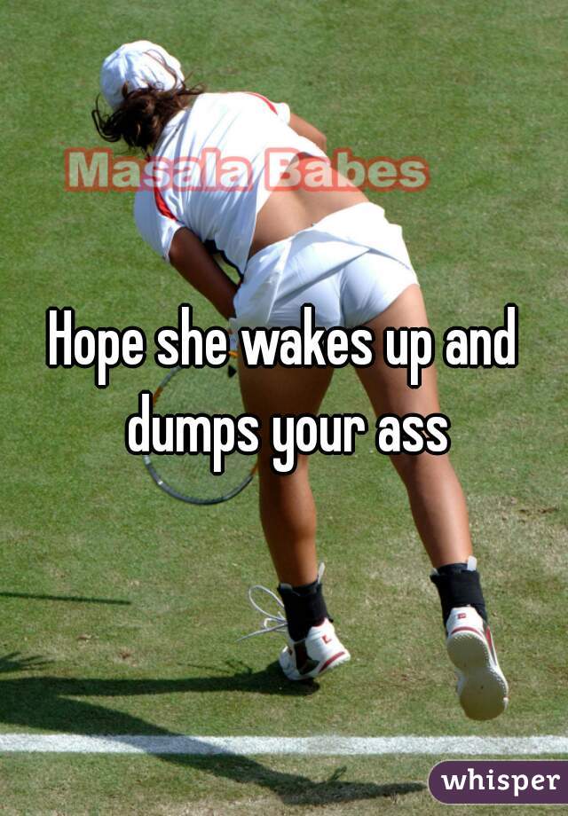 Hope she wakes up and dumps your ass