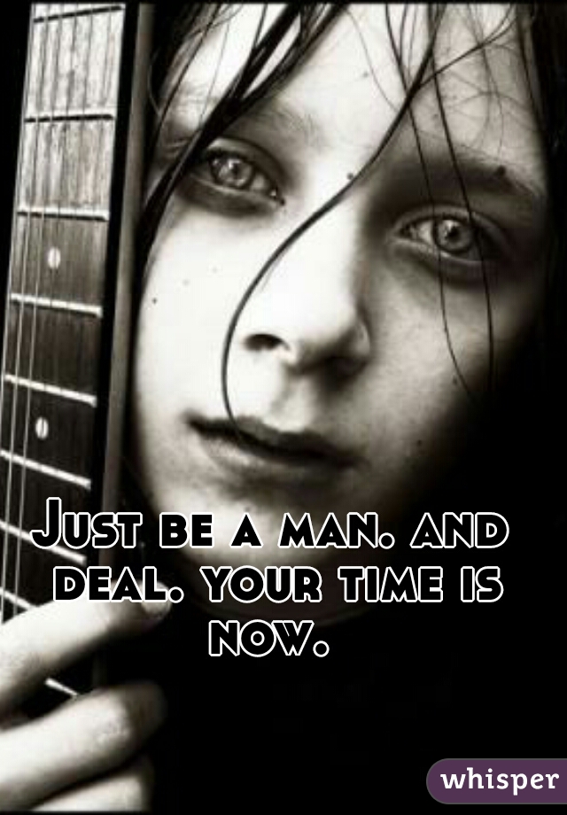 Just be a man. and deal. your time is now. 