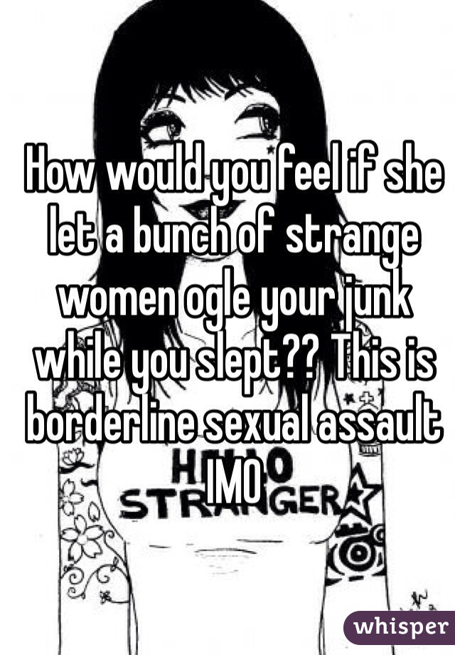 How would you feel if she let a bunch of strange women ogle your junk while you slept?? This is borderline sexual assault IMO 