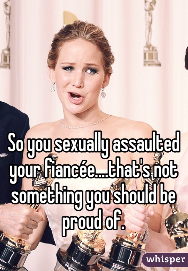 So you sexually assaulted your fiancée....that's not something you should be proud of. 