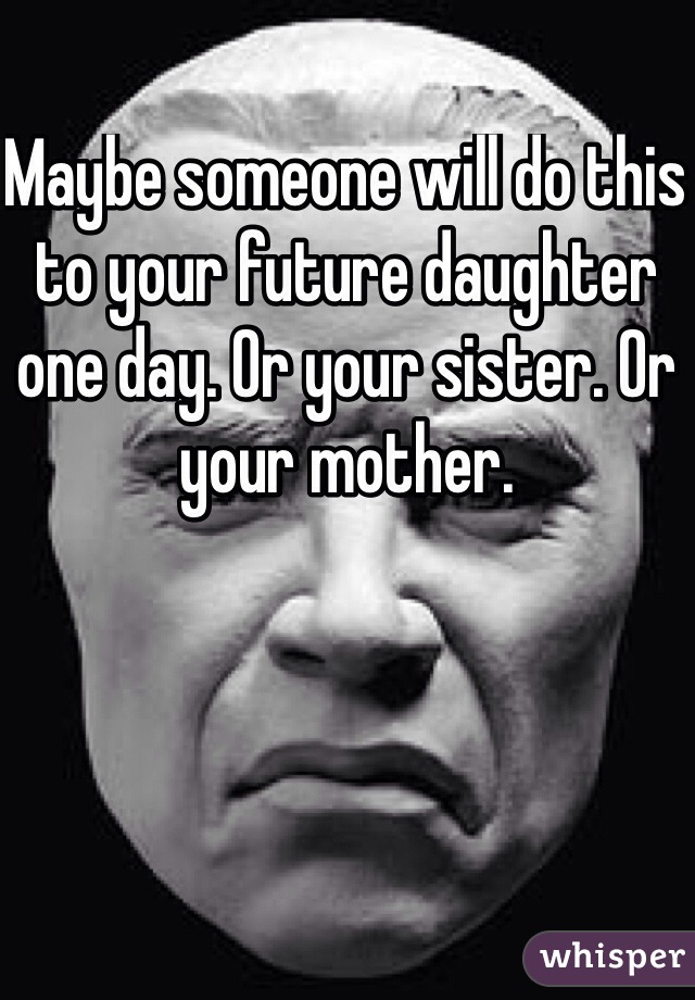 Maybe someone will do this to your future daughter one day. Or your sister. Or your mother.