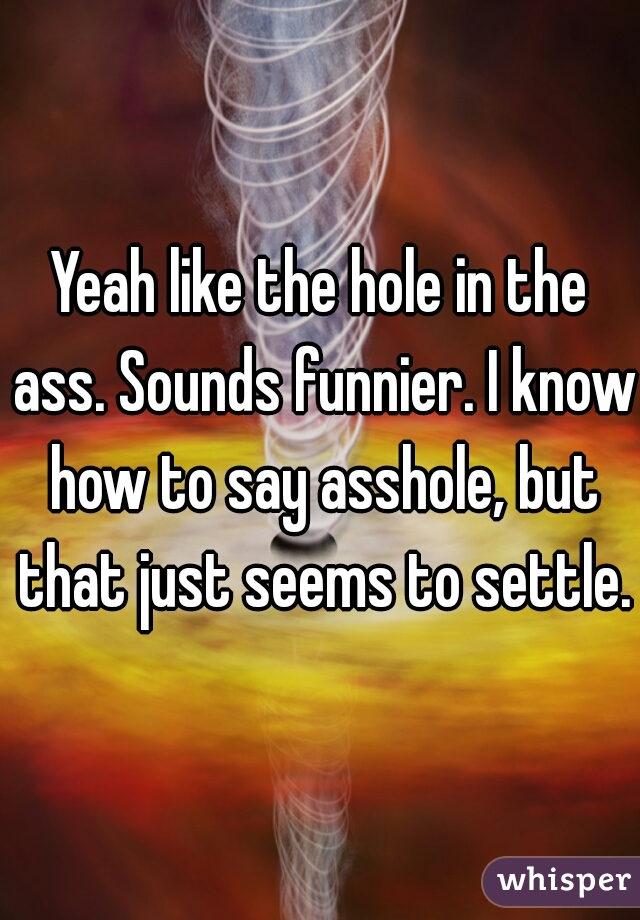 Yeah like the hole in the ass. Sounds funnier. I know how to say asshole, but that just seems to settle.