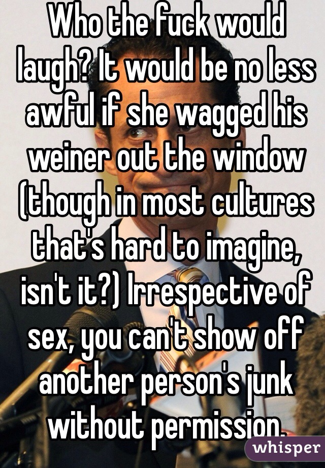 Who the fuck would laugh? It would be no less awful if she wagged his weiner out the window (though in most cultures that's hard to imagine, isn't it?) Irrespective of sex, you can't show off another person's junk without permission.