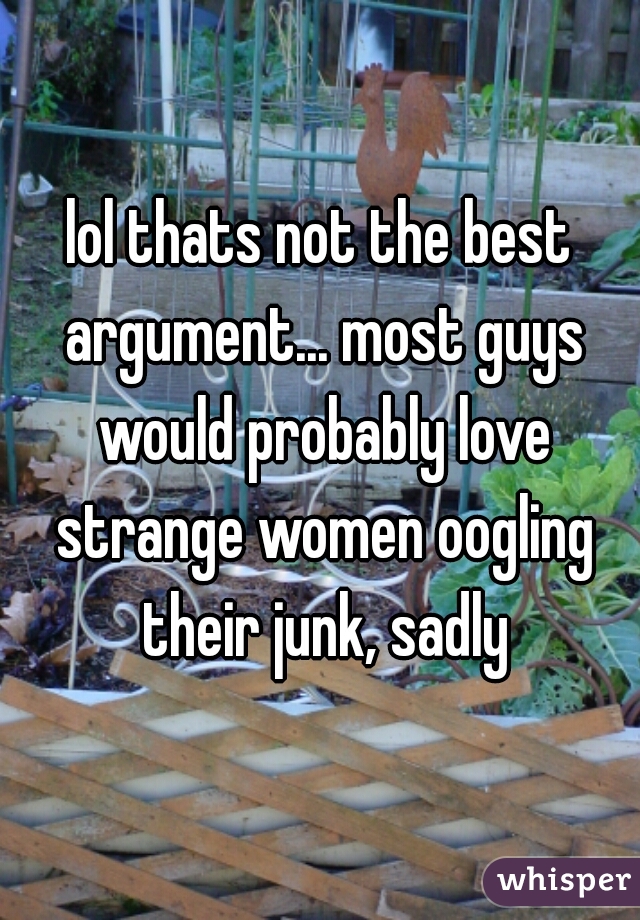 lol thats not the best argument... most guys would probably love strange women oogling their junk, sadly