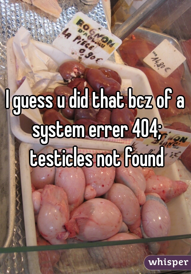 I guess u did that bcz of a system errer 404; testicles not found