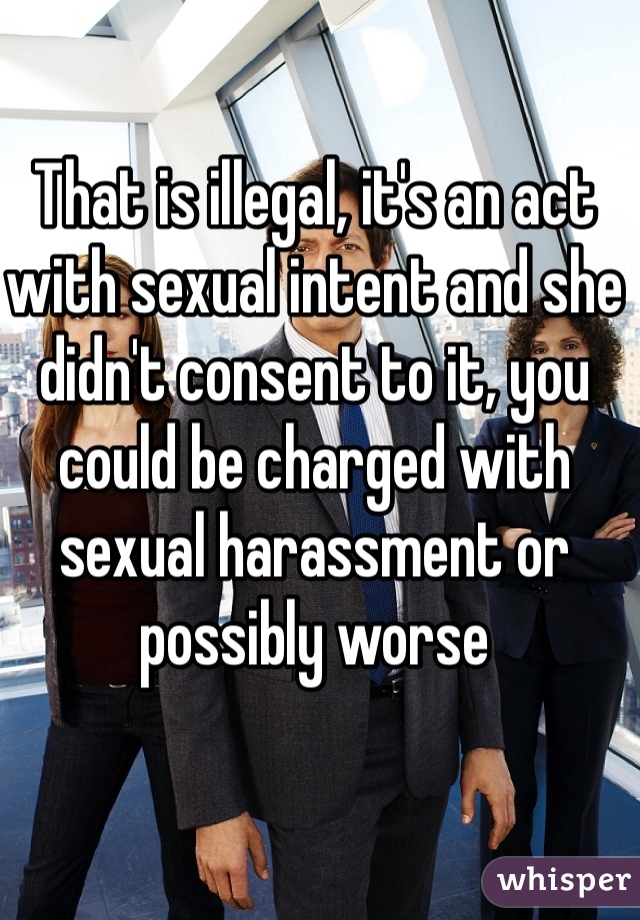 That is illegal, it's an act with sexual intent and she didn't consent to it, you could be charged with sexual harassment or possibly worse